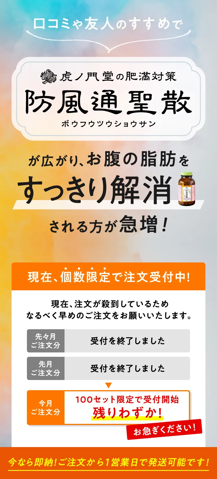 口コミや友人のすすめで虎ノ門堂の肥満対策 防風通聖散が広がり、お腹の脂肪をすっきり解消される方が急増！ 現在、注文が殺到しているためなるべく早めのご注文をお願いいたします。今月ご注文分 100セット限定で受付開始 残りわずか！ お急ぎください！ 今なら即納、ご注文から1営業日で発送可能です！