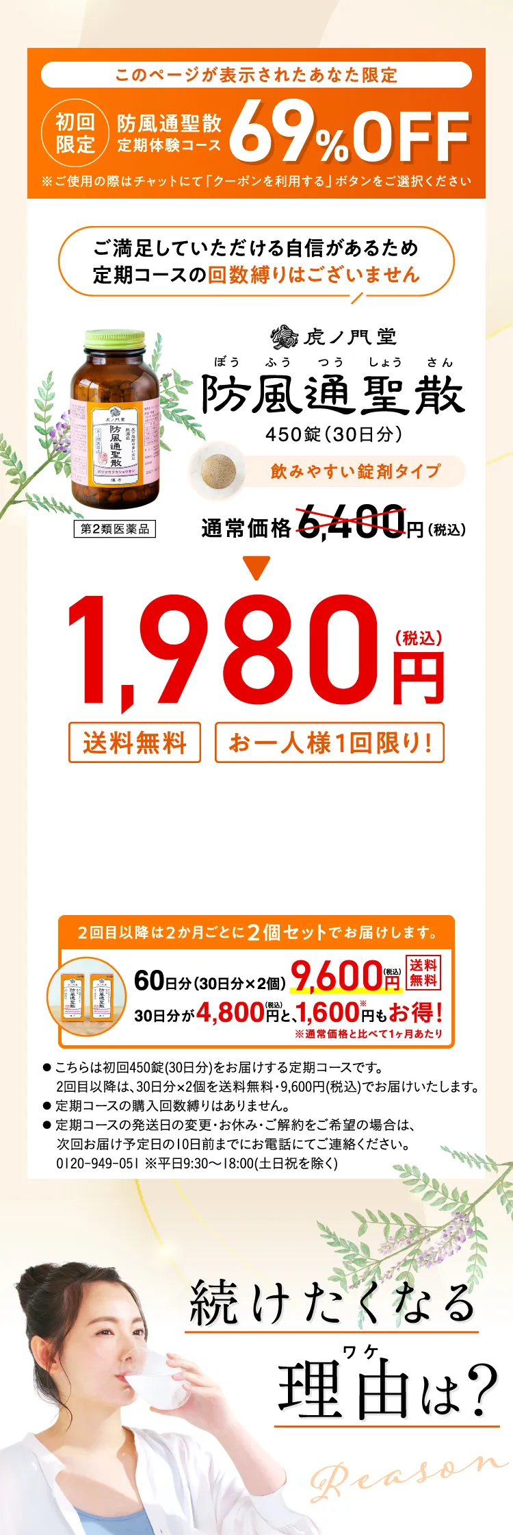 このページが表示されたあなた限定 初回限定 防風通聖散定期体験コース 69%OFF ご満足いただける自信があるため定期コースの回数縛りはございません 虎ノ門堂 防風通聖散 450錠(30日分) 通常価格6,400円(税込) => 1,980円(税込) 送料無料 お一人様1回限り！ 2回目以降は2ヶ月ごとに2個セットでお届けします。 続けたくなる理由(わけ)は？