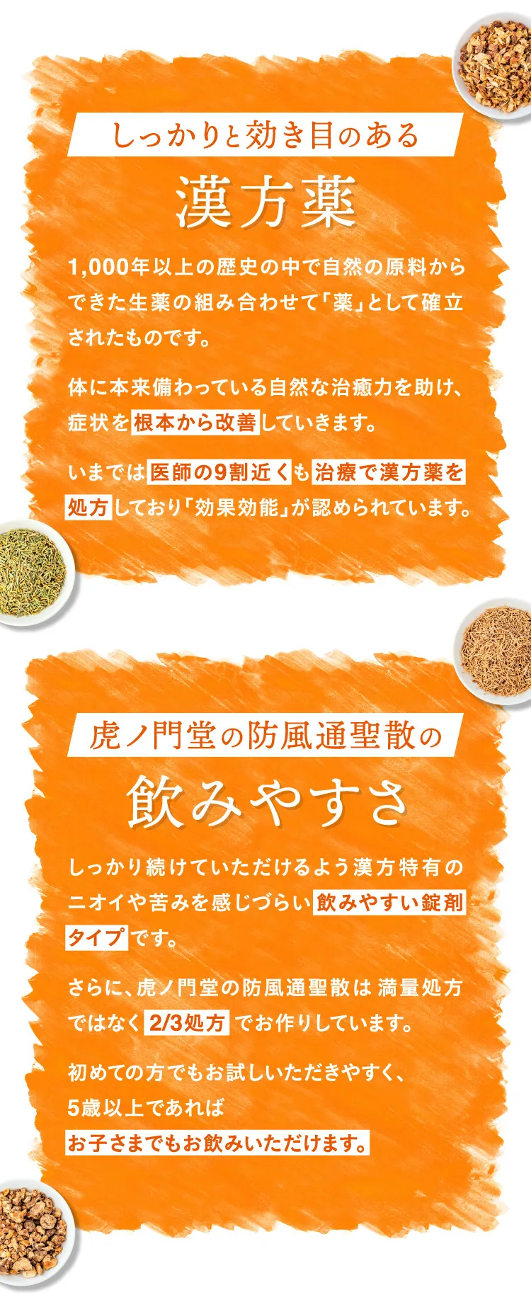 しっかりと効き目のある漢方薬 1,000年以上の歴史の花果で自然の原料からできた生薬の組み合わせて「薬」として確立されたものです。体に本来備わっている自然な治癒力を助け、症状を根本から改善していきます。いまでは医師の9割近くも治療で漢方薬を処方しており「効果効能」が認められています。 虎ノ門堂の防風通聖散の飲みやすさ しっかり続けていただけるよう漢方特有のニオイや苦味を感じづらい飲みやすい錠剤タイプです。さらに、虎ノ門堂の防風通聖散は満量処方ではなく2/3処方でお作りしています。初めての方でもお試しいただきやすく、5歳以上であればお子さまでもお飲みいただけます。
