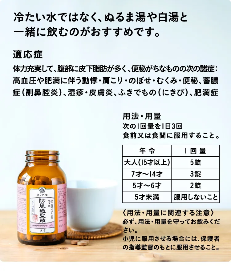 冷たい水ではなく、ぬるま湯や白湯と一緒に飲むのがおすすめです。 適応症 体力充実して、腹部に皮下脂肪が多く、便秘がちなものの次の諸症：高血圧や肥満に伴う動悸・肩こり、のぼせ・むくみ・便秘、蓄膿症(副鼻腔炎)、湿疹・皮膚炎、吹き出物(にきび)、肥満症 用法・用量 次の1回量を1日3回食前または食間に服用すること。大人(15才以上) 5錠 7才~14才 3錠 5才~6才 2錠 5才未満 服用しないこと 用法・用量に関連する注意 必ず、用法・用量を守ってお飲みください。小児に服用させる場合には、保護者の指導監督のもとに服用させること。
