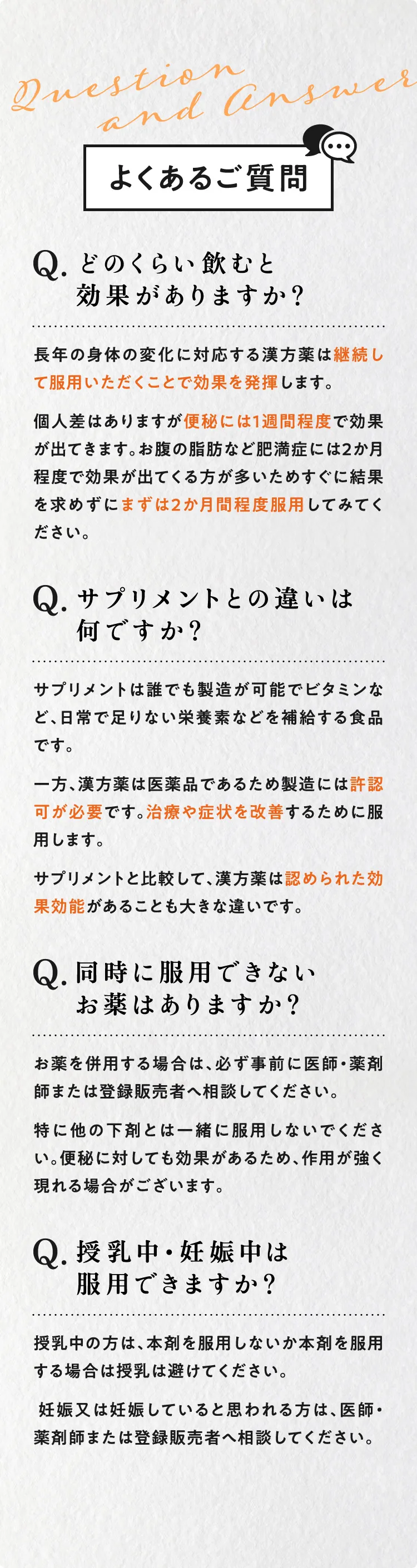 よくあるご質問 Q.どのくらい飲むと効果がありますか？A.長年の身体の変化に対応する漢方薬は、継続してしっかり服用いただくことで効果を発揮します。個人差はありますが便秘には1週間程度で効果が出てきます。お腹の脂肪など肥満症には2ヶ月程度で効果が出てくる方が多いためすぐに結果を求めずにまずは2ヶ月間程度服用してみてください。 Q.サプリメントとの違いは何ですか？A.サプリメントは誰でも製造が可能でビタミンなど、日常で足りない栄養素などを補給する食品です。一方、漢方薬は医薬品であるため製造には許認可が必要です。治療や症状を改善するために服用します。サプリメントと比較して、漢方薬は認められた効果効能があることも大きな違いです。Q.同時に服用できないお薬はありますか？A.併用する場合は、必ず事前に医師、薬剤師または登録販売者へ相談してください。特に他の下剤とは一緒に服用しないでください。便秘に対して効果があるため、作用が強く現れる場合がございます。 Q.授乳中、妊娠中の場合は服用できますか？A.授乳中の方は本剤を服用しないか、本剤を服用する場合は授乳は避けてください。妊娠又は、妊娠していると思われる方は、医師、薬剤師または登録販売者へ相談してください。