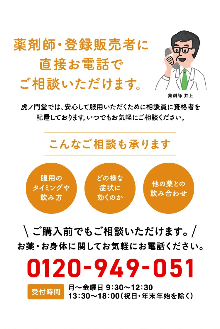 薬剤師・登録販売者に直接お電話でご相談いただけます。 虎ノ門堂では、安心して服用いただくために相談員に資格者を配置しております。いつでもお気軽にご相談ください。こんな相談も承ります 服用のタイミングや飲み方 どの様な症状に効くのか 他の薬との飲み合わせ ご購入前でもご相談いただけます。お薬・お身体に関してお気軽にお電話ください。0120-949-051 受付時間 月〜金曜日 9:30〜12:30 13:30〜18:00(祝日・年末年始を除く) 薬剤師 井上
