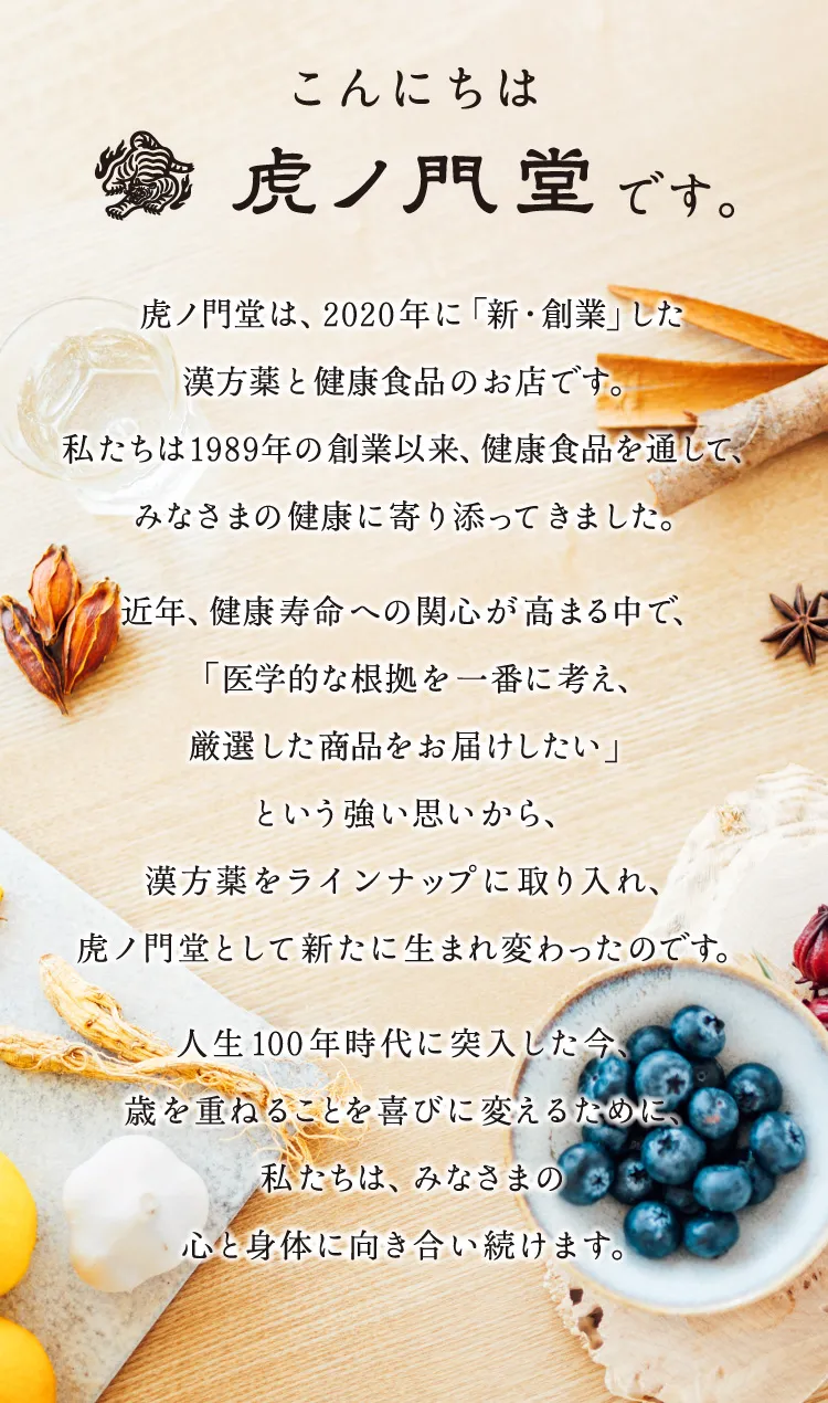 こんにちは 虎ノ門堂です。虎ノ門堂は、2020年に「新・創業」した漢方薬と健康食品のお店です。私たちは、1989年の創業以来、健康食品を通して、みなさまの健康に寄り添ってきました。近年、健康寿命への関心が高まる中で、「医学的な根拠を一番に考え、厳選した商品をお届けしたい」という強い思いから、漢方薬をラインナップに取り入れ、虎ノ門堂として新たに生まれ変わったのです。人生100年時代に突入した今、歳を重ねることを喜びに変えるために、私たちは、みなさまの心と身体に向き合い続けます。